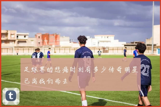 足球界的悲痛时刻有多少传奇明星已离我们而去