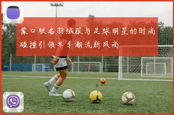 蒙口联名羽绒服与足球明星的时尚碰撞引领冬季潮流新风尚