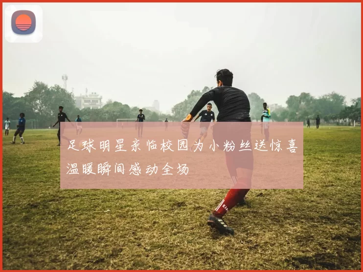 足球明星亲临校园为小粉丝送惊喜温暖瞬间感动全场