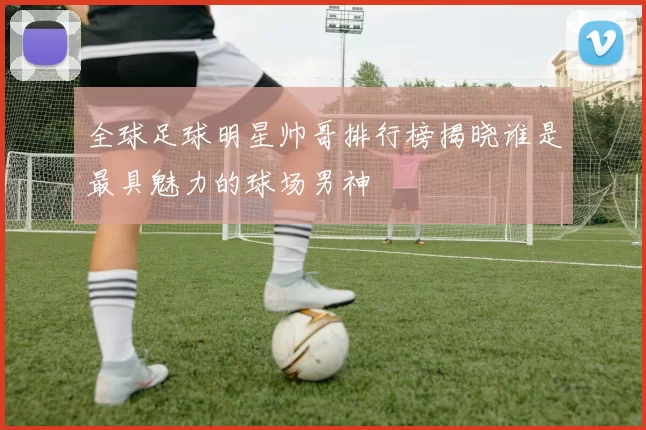 全球足球明星帅哥排行榜揭晓谁是最具魅力的球场男神