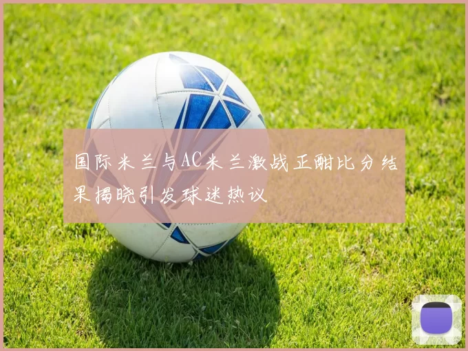 国际米兰与AC米兰激战正酣比分结果揭晓引发球迷热议