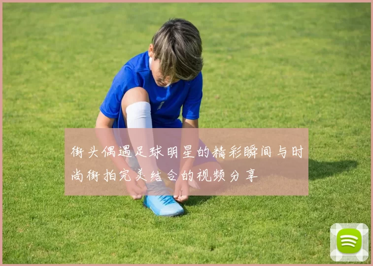 街头偶遇足球明星的精彩瞬间与时尚街拍完美结合的视频分享