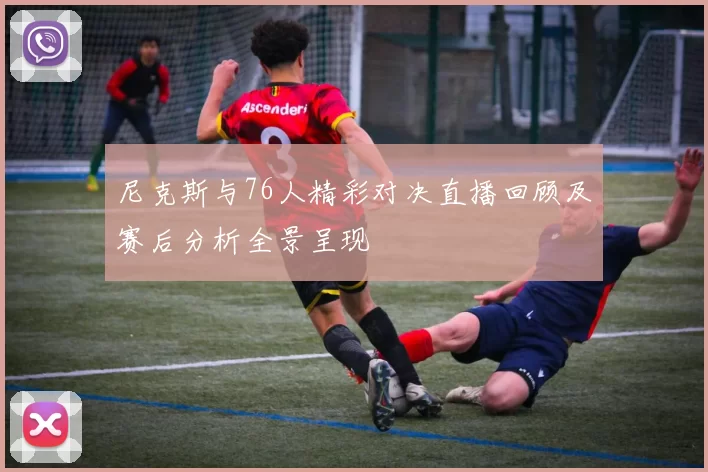 尼克斯与76人精彩对决直播回顾及赛后分析全景呈现