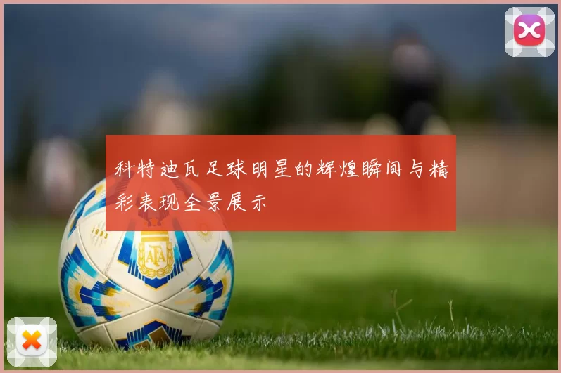 科特迪瓦足球明星的辉煌瞬间与精彩表现全景展示