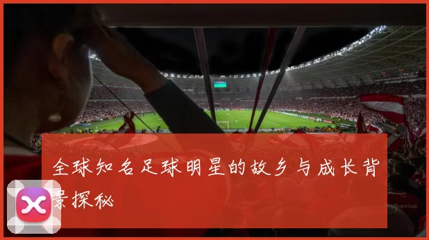 全球知名足球明星的故乡与成长背景探秘