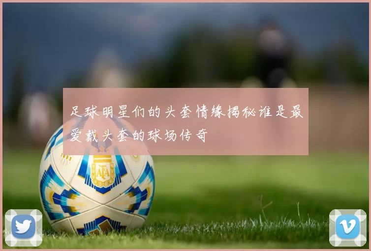 足球明星们的头套情缘揭秘谁是最爱戴头套的球场传奇