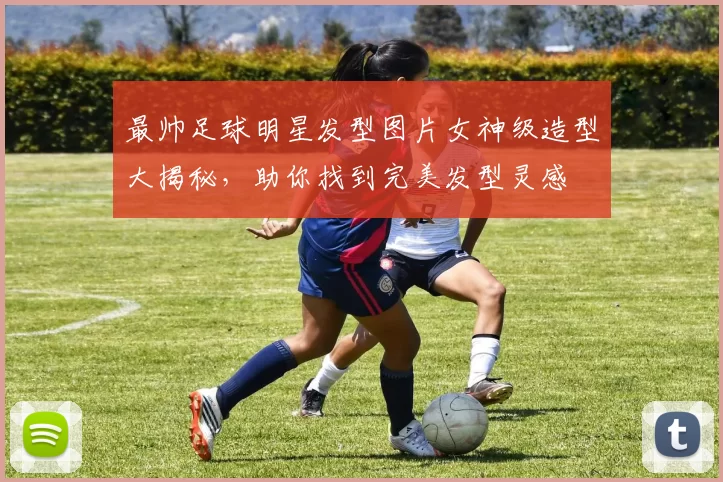 最帅足球明星发型图片女神级造型大揭秘，助你找到完美发型灵感