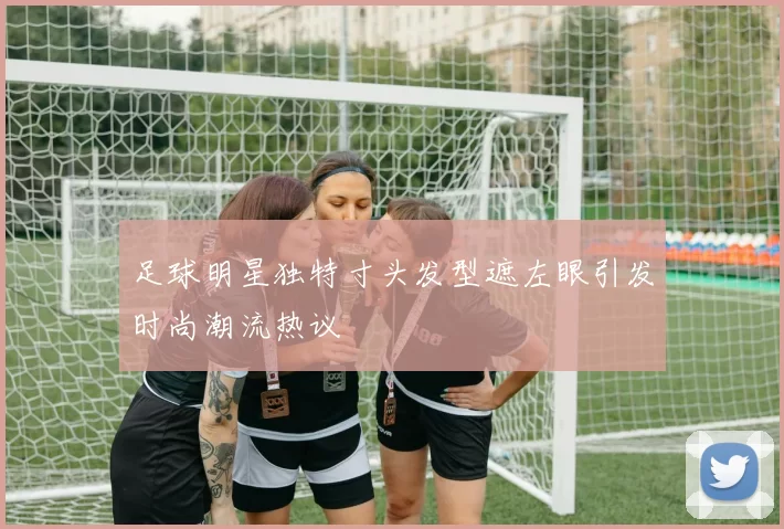 足球明星独特寸头发型遮左眼引发时尚潮流热议