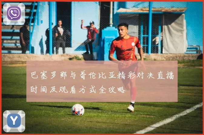 巴塞罗那与哥伦比亚精彩对决直播时间及观看方式全攻略