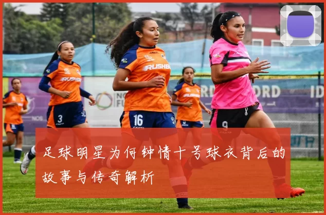 足球明星为何钟情十号球衣背后的故事与传奇解析