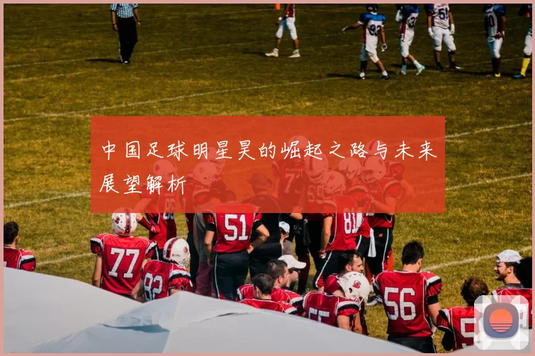 中国足球明星昊的崛起之路与未来展望解析