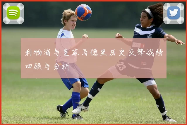 利物浦与皇家马德里历史交锋战绩回顾与分析