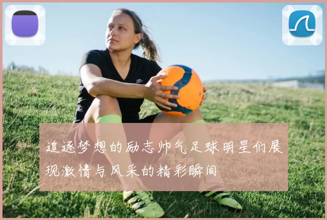追逐梦想的励志帅气足球明星们展现激情与风采的精彩瞬间