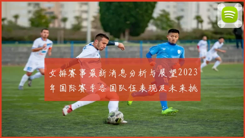 女排赛事最新消息分析与展望2023年国际赛季各国队伍表现及未来挑战