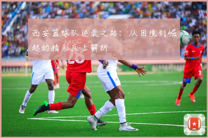西安篮球队逆袭之路：从困境到崛起的精彩反击解析