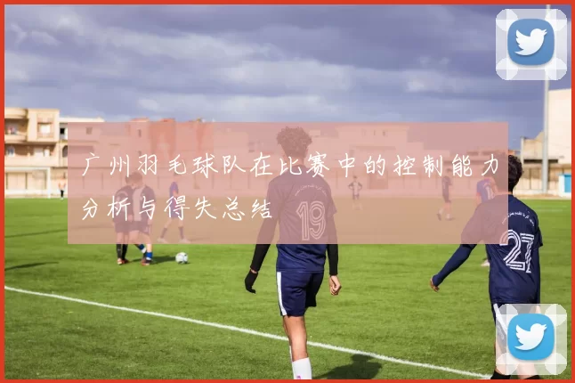 广州羽毛球队在比赛中的控制能力分析与得失总结