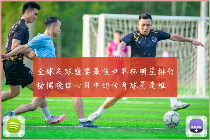 全球足球盛宴最佳世界杯明星排行榜揭晓你心目中的传奇球员是谁