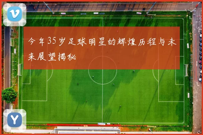 今年35岁足球明星的辉煌历程与未来展望揭秘