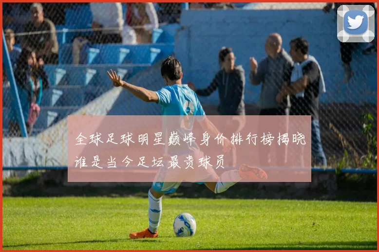 全球足球明星巅峰身价排行榜揭晓谁是当今足坛最贵球员
