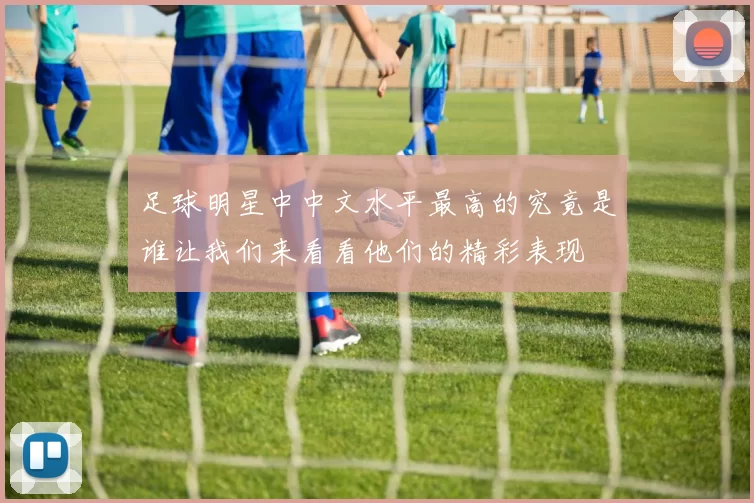 足球明星中中文水平最高的究竟是谁让我们来看看他们的精彩表现