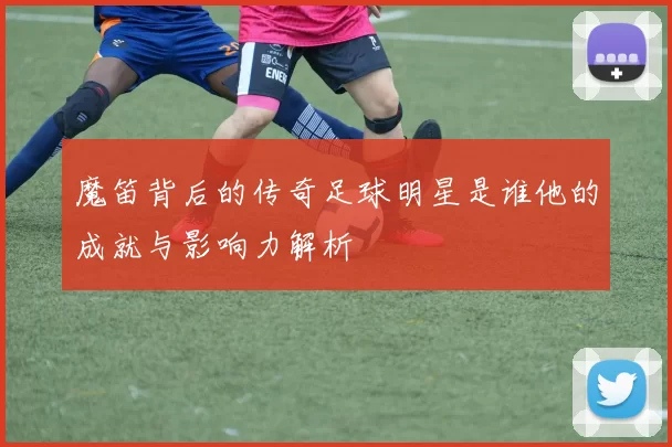 魔笛背后的传奇足球明星是谁他的成就与影响力解析