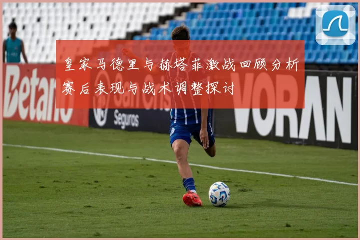 皇家马德里与赫塔菲激战回顾分析赛后表现与战术调整探讨