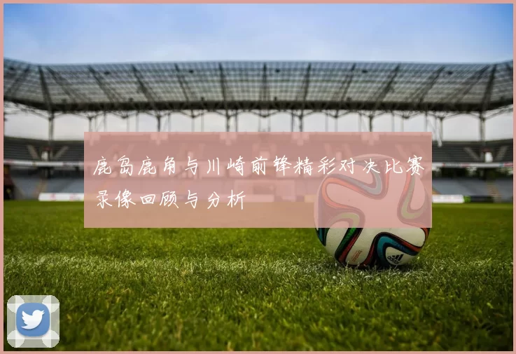 鹿岛鹿角与川崎前锋精彩对决比赛录像回顾与分析