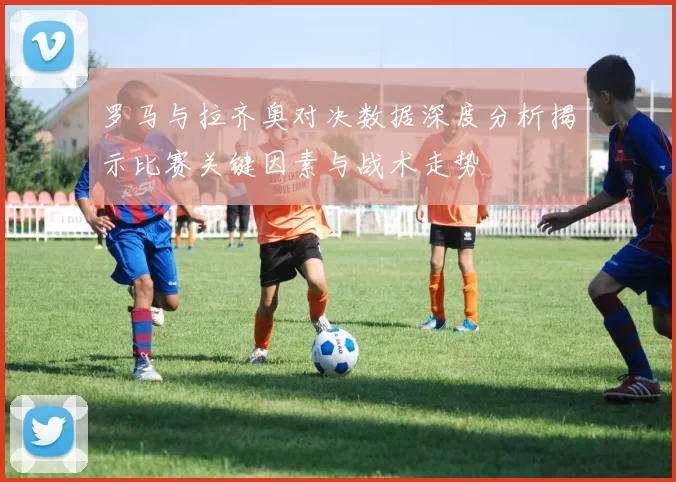 罗马与拉齐奥对决数据深度分析揭示比赛关键因素与战术走势