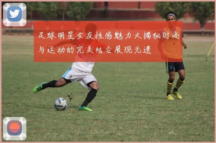 足球明星女友性感魅力大揭秘时尚与运动的完美结合展现无遗
