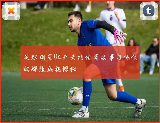 足球明星Qa开头的传奇故事与他们的辉煌成就揭秘
