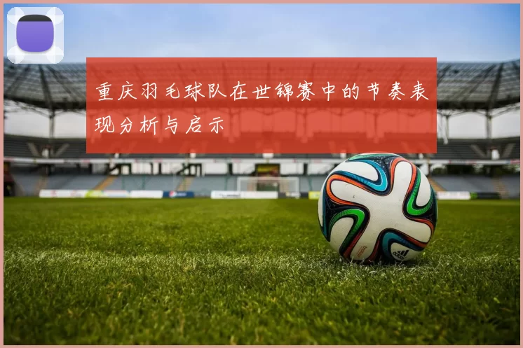 重庆羽毛球队在世锦赛中的节奏表现分析与启示