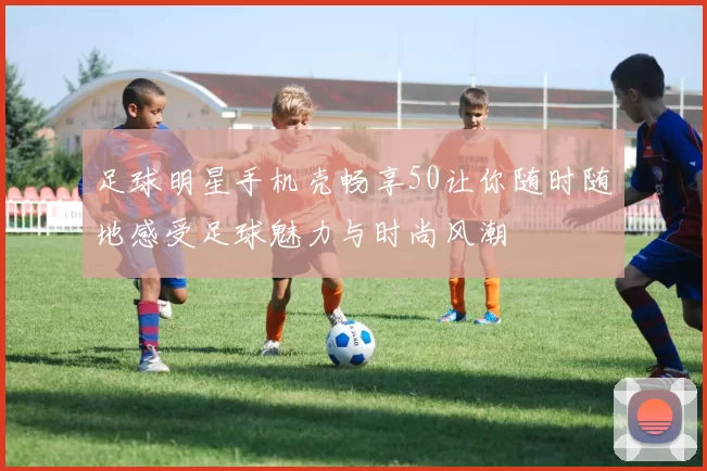 足球明星手机壳畅享50让你随时随地感受足球魅力与时尚风潮