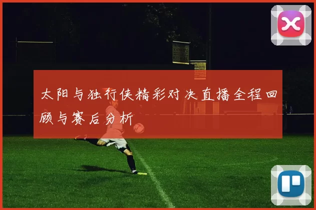 太阳与独行侠精彩对决直播全程回顾与赛后分析