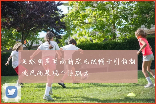 足球明星时尚新宠毛线帽子引领潮流风尚展现个性魅力