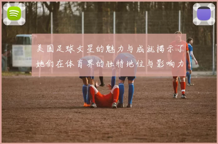 美国足球女星的魅力与成就揭示了她们在体育界的独特地位与影响力
