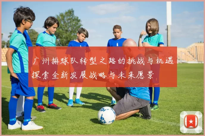 广州排球队转型之路的挑战与机遇探索全新发展战略与未来愿景