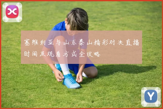 塞维利亚与山东泰山精彩对决直播时间及观看方式全攻略