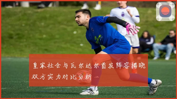 皇家社会与瓦尔达尔首发阵容揭晓双方实力对比分析