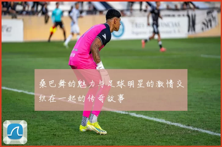 桑巴舞的魅力与足球明星的激情交织在一起的传奇故事