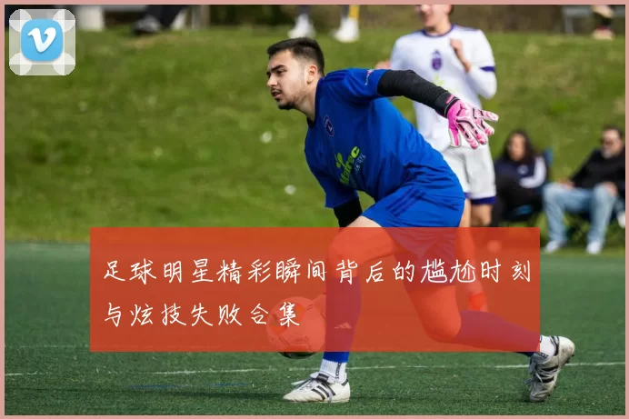 足球明星精彩瞬间背后的尴尬时刻与炫技失败合集