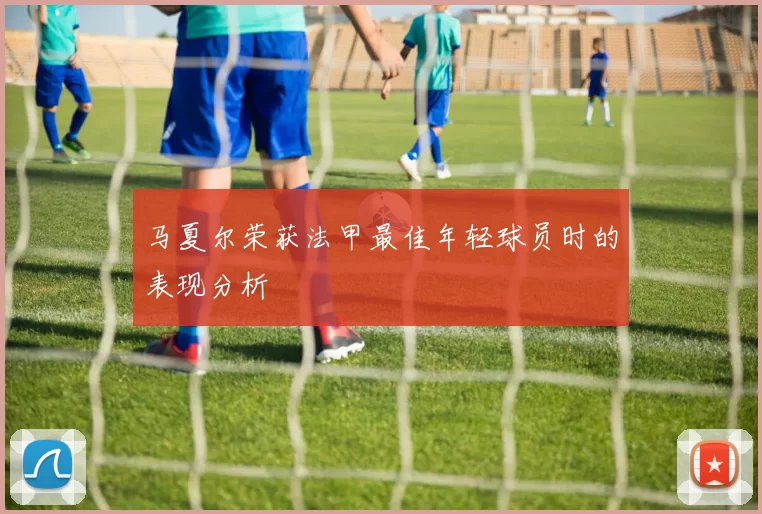马夏尔荣获法甲最佳年轻球员时的表现分析