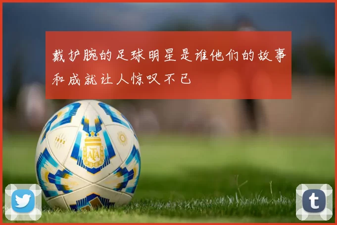 戴护腕的足球明星是谁他们的故事和成就让人惊叹不已
