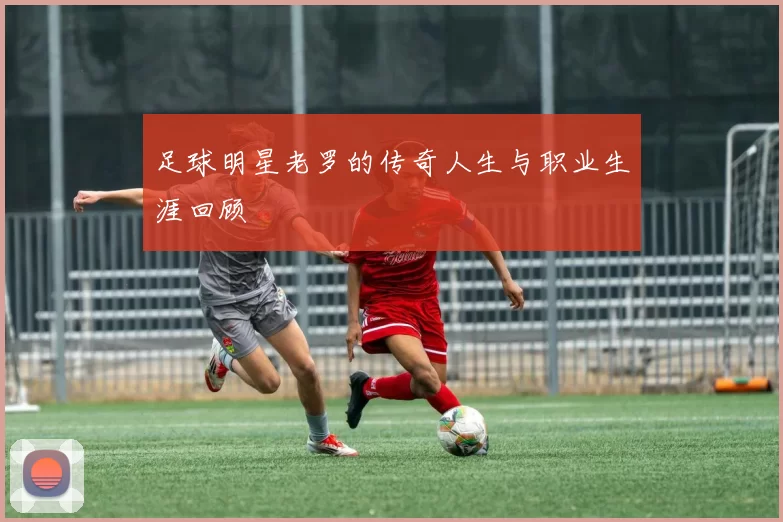 足球明星老罗的传奇人生与职业生涯回顾