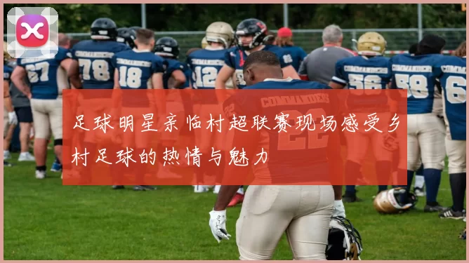 足球明星亲临村超联赛现场感受乡村足球的热情与魅力