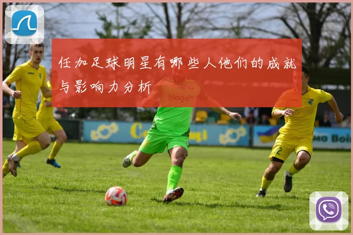 任加足球明星有哪些人他们的成就与影响力分析