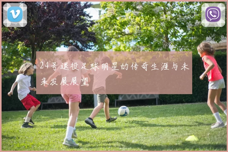 24号退役足球明星的传奇生涯与未来发展展望