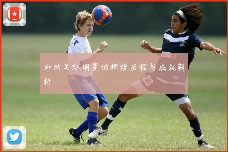 加纳足球明星的辉煌历程与成就解析