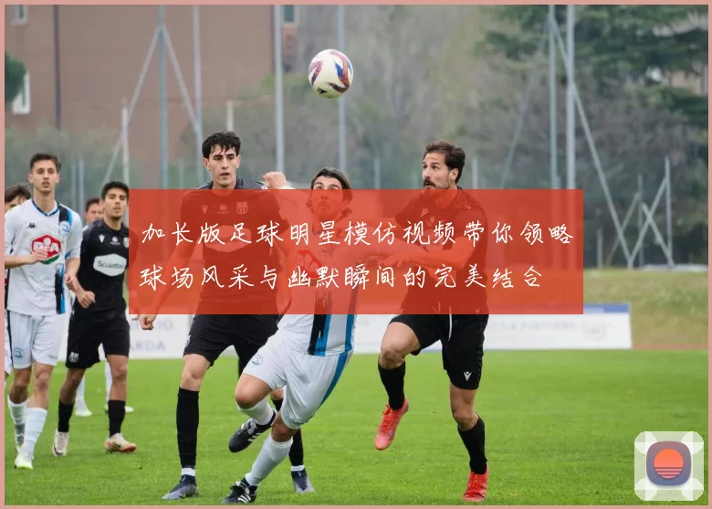 加长版足球明星模仿视频带你领略球场风采与幽默瞬间的完美结合