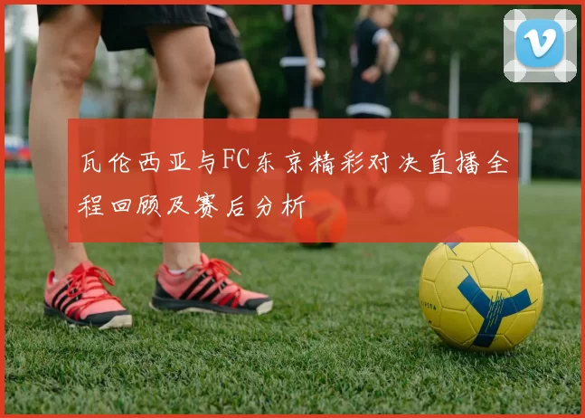 瓦伦西亚与FC东京精彩对决直播全程回顾及赛后分析