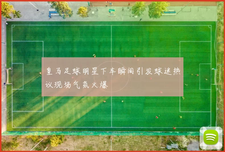 皇马足球明星下车瞬间引发球迷热议现场气氛火爆